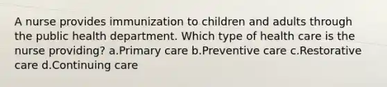 A nurse provides immunization to children and adults through the public health department. Which type of health care is the nurse providing? a.Primary care b.Preventive care c.Restorative care d.Continuing care