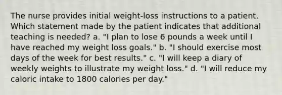 The nurse provides initial weight-loss instructions to a patient. Which statement made by the patient indicates that additional teaching is needed? a. "I plan to lose 6 pounds a week until I have reached my weight loss goals." b. "I should exercise most days of the week for best results." c. "I will keep a diary of weekly weights to illustrate my weight loss." d. "I will reduce my caloric intake to 1800 calories per day."