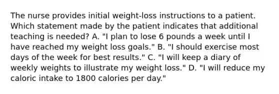 The nurse provides initial weight-loss instructions to a patient. Which statement made by the patient indicates that additional teaching is needed? A. "I plan to lose 6 pounds a week until I have reached my weight loss goals." B. "I should exercise most <a href='https://www.questionai.com/knowledge/kP2oD2uoWH-days-of-the-week' class='anchor-knowledge'>days of the week</a> for best results." C. "I will keep a diary of weekly weights to illustrate my weight loss." D. "I will reduce my caloric intake to 1800 calories per day."