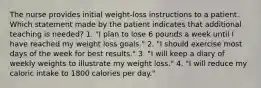 The nurse provides initial weight-loss instructions to a patient. Which statement made by the patient indicates that additional teaching is needed? 1. "I plan to lose 6 pounds a week until I have reached my weight loss goals." 2. "I should exercise most days of the week for best results." 3. "I will keep a diary of weekly weights to illustrate my weight loss." 4. "I will reduce my caloric intake to 1800 calories per day."