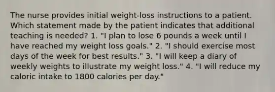 The nurse provides initial weight-loss instructions to a patient. Which statement made by the patient indicates that additional teaching is needed? 1. "I plan to lose 6 pounds a week until I have reached my weight loss goals." 2. "I should exercise most days of the week for best results." 3. "I will keep a diary of weekly weights to illustrate my weight loss." 4. "I will reduce my caloric intake to 1800 calories per day."