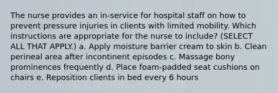 The nurse provides an in-service for hospital staff on how to prevent pressure injuries in clients with limited mobility. Which instructions are appropriate for the nurse to include? (SELECT ALL THAT APPLY.) a. Apply moisture barrier cream to skin b. Clean perineal area after incontinent episodes c. Massage bony prominences frequently d. Place foam-padded seat cushions on chairs e. Reposition clients in bed every 6 hours