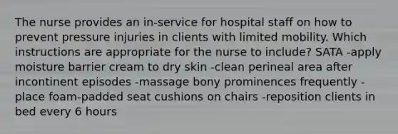 The nurse provides an in-service for hospital staff on how to prevent pressure injuries in clients with limited mobility. Which instructions are appropriate for the nurse to include? SATA -apply moisture barrier cream to dry skin -clean perineal area after incontinent episodes -massage bony prominences frequently -place foam-padded seat cushions on chairs -reposition clients in bed every 6 hours