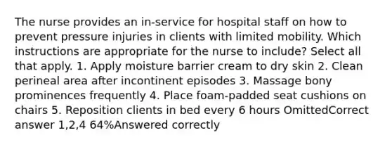 The nurse provides an in-service for hospital staff on how to prevent pressure injuries in clients with limited mobility. Which instructions are appropriate for the nurse to include? Select all that apply. 1. Apply moisture barrier cream to dry skin 2. Clean perineal area after incontinent episodes 3. Massage bony prominences frequently 4. Place foam-padded seat cushions on chairs 5. Reposition clients in bed every 6 hours OmittedCorrect answer 1,2,4 64%Answered correctly