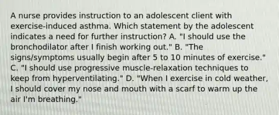 A nurse provides instruction to an adolescent client with exercise-induced asthma. Which statement by the adolescent indicates a need for further instruction? A. "I should use the bronchodilator after I finish working out." B. "The signs/symptoms usually begin after 5 to 10 minutes of exercise." C. "I should use progressive muscle-relaxation techniques to keep from hyperventilating." D. "When I exercise in cold weather, I should cover my nose and mouth with a scarf to warm up the air I'm breathing."