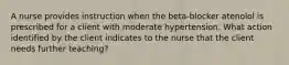 A nurse provides instruction when the beta-blocker atenolol is prescribed for a client with moderate hypertension. What action identified by the client indicates to the nurse that the client needs further teaching?