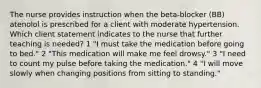 The nurse provides instruction when the beta-blocker (BB) atenolol is prescribed for a client with moderate hypertension. Which client statement indicates to the nurse that further teaching is needed? 1 "I must take the medication before going to bed." 2 "This medication will make me feel drowsy." 3 "I need to count my pulse before taking the medication." 4 "I will move slowly when changing positions from sitting to standing."