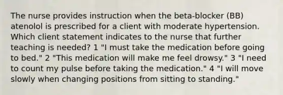 The nurse provides instruction when the beta-blocker (BB) atenolol is prescribed for a client with moderate hypertension. Which client statement indicates to the nurse that further teaching is needed? 1 "I must take the medication before going to bed." 2 "This medication will make me feel drowsy." 3 "I need to count my pulse before taking the medication." 4 "I will move slowly when changing positions from sitting to standing."