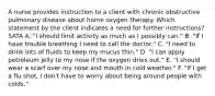 A nurse provides instruction to a client with chronic obstructive pulmonary disease about home oxygen therapy. Which statement by the client indicates a need for further instructions? SATA A. "I should limit activity as much as I possibly can." B. "If I have trouble breathing I need to call the doctor." C. "I need to drink lots of fluids to keep my mucus thin." D. "I can apply petroleum jelly to my nose if the oxygen dries out." E. "I should wear a scarf over my nose and mouth in cold weather." F. "If I get a flu shot, I don't have to worry about being around people with colds."