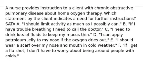 A nurse provides instruction to a client with chronic obstructive pulmonary disease about home oxygen therapy. Which statement by the client indicates a need for further instructions? SATA A. "I should limit activity as much as I possibly can." B. "If I have trouble breathing I need to call the doctor." C. "I need to drink lots of fluids to keep my mucus thin." D. "I can apply petroleum jelly to my nose if the oxygen dries out." E. "I should wear a scarf over my nose and mouth in cold weather." F. "If I get a flu shot, I don't have to worry about being around people with colds."