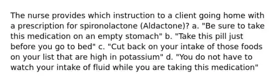 The nurse provides which instruction to a client going home with a prescription for spironolactone (Aldactone)? a. "Be sure to take this medication on an empty stomach" b. "Take this pill just before you go to bed" c. "Cut back on your intake of those foods on your list that are high in potassium" d. "You do not have to watch your intake of fluid while you are taking this medication"