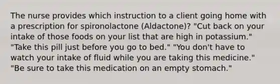 The nurse provides which instruction to a client going home with a prescription for spironolactone (Aldactone)? "Cut back on your intake of those foods on your list that are high in potassium." "Take this pill just before you go to bed." "You don't have to watch your intake of fluid while you are taking this medicine." "Be sure to take this medication on an empty stomach."