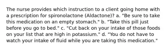 The nurse provides which instruction to a client going home with a prescription for spironolactone (Aldactone)? a. "Be sure to take this medication on an empty stomach." b. "Take this pill just before you go to bed." c. "Cut back on your intake of those foods on your list that are high in potassium." d. "You do not have to watch your intake of fluid while you are taking this medication."