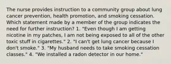 The nurse provides instruction to a community group about lung cancer prevention, health promotion, and smoking cessation. Which statement made by a member of the group indicates the need for further instruction? 1. "Even though I am getting nicotine in my patches, I am not being exposed to all of the other toxic stuff in cigarettes." 2. "I can't get lung cancer because I don't smoke." 3. "My husband needs to take smoking cessation classes." 4. "We installed a radon detector in our home."