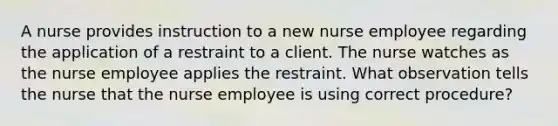 A nurse provides instruction to a new nurse employee regarding the application of a restraint to a client. The nurse watches as the nurse employee applies the restraint. What observation tells the nurse that the nurse employee is using correct procedure?