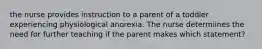 the nurse provides instruction to a parent of a toddler experiencing physiological anorexia. The nurse determiines the need for further teaching if the parent makes which statement?