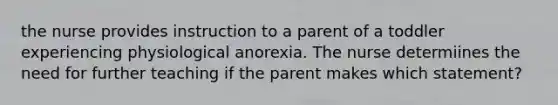 the nurse provides instruction to a parent of a toddler experiencing physiological anorexia. The nurse determiines the need for further teaching if the parent makes which statement?