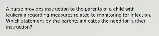 A nurse provides instruction to the parents of a child with leukemia regarding measures related to monitoring for infection. Which statement by the parents indicates the need for further instruction?