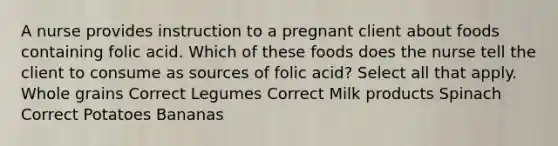 A nurse provides instruction to a pregnant client about foods containing folic acid. Which of these foods does the nurse tell the client to consume as sources of folic acid? Select all that apply. Whole grains Correct Legumes Correct Milk products Spinach Correct Potatoes Bananas