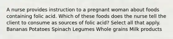 A nurse provides instruction to a pregnant woman about foods containing folic acid. Which of these foods does the nurse tell the client to consume as sources of folic acid? Select all that apply. Bananas Potatoes Spinach Legumes Whole grains Milk products