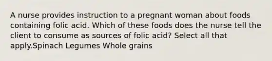 A nurse provides instruction to a pregnant woman about foods containing folic acid. Which of these foods does the nurse tell the client to consume as sources of folic acid? Select all that apply.Spinach Legumes Whole grains