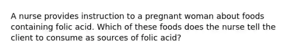 A nurse provides instruction to a pregnant woman about foods containing folic acid. Which of these foods does the nurse tell the client to consume as sources of folic acid?