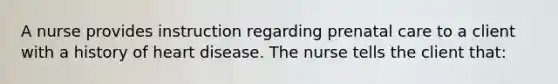 A nurse provides instruction regarding prenatal care to a client with a history of heart disease. The nurse tells the client that: