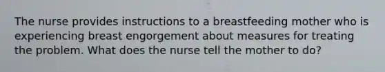 The nurse provides instructions to a breastfeeding mother who is experiencing breast engorgement about measures for treating the problem. What does the nurse tell the mother to do?