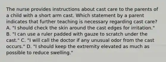 The nurse provides instructions about cast care to the parents of a child with a short arm cast. Which statement by a parent indicates that further teaching is necessary regarding cast care? A. "I should check the skin around the cast edges for irritation." B. "I can use a ruler padded with gauze to scratch under the cast." C. "I will call the doctor if any unusual odor from the cast occurs." D. "I should keep the extremity elevated as much as possible to reduce swelling."