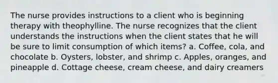 The nurse provides instructions to a client who is beginning therapy with theophylline. The nurse recognizes that the client understands the instructions when the client states that he will be sure to limit consumption of which items? a. Coffee, cola, and chocolate b. Oysters, lobster, and shrimp c. Apples, oranges, and pineapple d. Cottage cheese, cream cheese, and dairy creamers