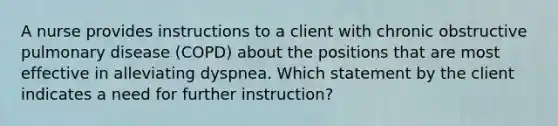 A nurse provides instructions to a client with chronic obstructive pulmonary disease (COPD) about the positions that are most effective in alleviating dyspnea. Which statement by the client indicates a need for further instruction?