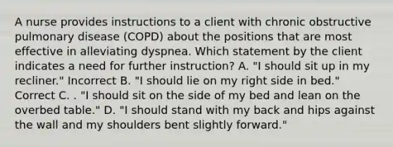 A nurse provides instructions to a client with chronic obstructive pulmonary disease (COPD) about the positions that are most effective in alleviating dyspnea. Which statement by the client indicates a need for further instruction? A. "I should sit up in my recliner." Incorrect B. "I should lie on my right side in bed." Correct C. . "I should sit on the side of my bed and lean on the overbed table." D. "I should stand with my back and hips against the wall and my shoulders bent slightly forward."