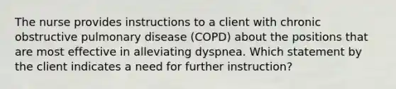 The nurse provides instructions to a client with chronic obstructive pulmonary disease (COPD) about the positions that are most effective in alleviating dyspnea. Which statement by the client indicates a need for further instruction?