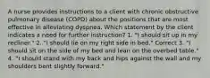 A nurse provides instructions to a client with chronic obstructive pulmonary disease (COPD) about the positions that are most effective in alleviating dyspnea. Which statement by the client indicates a need for further instruction? 1. "I should sit up in my recliner." 2. "I should lie on my right side in bed." Correct 3. "I should sit on the side of my bed and lean on the overbed table." 4. "I should stand with my back and hips against the wall and my shoulders bent slightly forward."