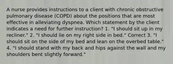 A nurse provides instructions to a client with chronic obstructive pulmonary disease (COPD) about the positions that are most effective in alleviating dyspnea. Which statement by the client indicates a need for further instruction? 1. "I should sit up in my recliner." 2. "I should lie on my right side in bed." Correct 3. "I should sit on the side of my bed and lean on the overbed table." 4. "I should stand with my back and hips against the wall and my shoulders bent slightly forward."