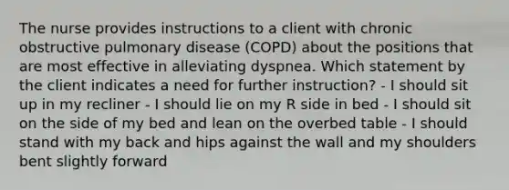 The nurse provides instructions to a client with chronic obstructive pulmonary disease (COPD) about the positions that are most effective in alleviating dyspnea. Which statement by the client indicates a need for further instruction? - I should sit up in my recliner - I should lie on my R side in bed - I should sit on the side of my bed and lean on the overbed table - I should stand with my back and hips against the wall and my shoulders bent slightly forward