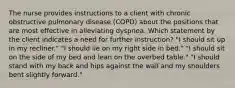 The nurse provides instructions to a client with chronic obstructive pulmonary disease (COPD) about the positions that are most effective in alleviating dyspnea. Which statement by the client indicates a need for further instruction? "I should sit up in my recliner." "I should lie on my right side in bed." "I should sit on the side of my bed and lean on the overbed table." "I should stand with my back and hips against the wall and my shoulders bent slightly forward."