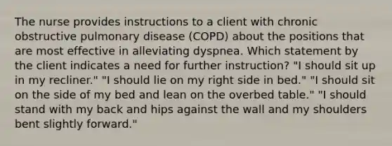 The nurse provides instructions to a client with chronic obstructive pulmonary disease (COPD) about the positions that are most effective in alleviating dyspnea. Which statement by the client indicates a need for further instruction? "I should sit up in my recliner." "I should lie on my right side in bed." "I should sit on the side of my bed and lean on the overbed table." "I should stand with my back and hips against the wall and my shoulders bent slightly forward."