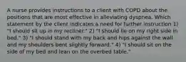 A nurse provides instructions to a client with COPD about the positions that are most effective in alleviating dyspnea. Which statement by the client indicates a need for further instruction 1) "I should sit up in my recliner." 2) "I should lie on my right side in bed." 3) "I should stand with my back and hips against the wall and my shoulders bent slightly forward." 4) "I should sit on the side of my bed and lean on the overbed table."