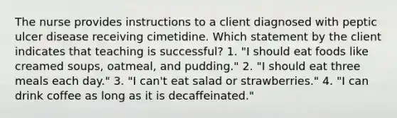 The nurse provides instructions to a client diagnosed with peptic ulcer disease receiving cimetidine. Which statement by the client indicates that teaching is successful? 1. "I should eat foods like creamed soups, oatmeal, and pudding." 2. "I should eat three meals each day." 3. "I can't eat salad or strawberries." 4. "I can drink coffee as long as it is decaffeinated."