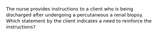 The nurse provides instructions to a client who is being discharged after undergoing a percutaneous a renal biopsy. Which statement by the client indicates a need to reinforce the instructions?