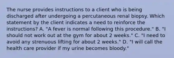 The nurse provides instructions to a client who is being discharged after undergoing a percutaneous renal biopsy. Which statement by the client indicates a need to reinforce the instructions? A. "A fever is normal following this procedure." B. "I should not work out at the gym for about 2 weeks." C. "I need to avoid any strenuous lifting for about 2 weeks." D. "I will call the health care provider if my urine becomes bloody."