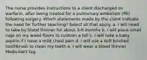 The nurse provides instructions to a client discharged on warfarin, after being treated for a pulmonary embolism (PE) following surgery. Which statements made by the client indicate the need for further teaching? Select all that apply. a. I will need to take by blood thinner for about 3-6 months b. I will place small rugs on my wood floors to cushion a fall c. I will take a baby aspirin if I have a mild chest pain d. I will use a soft bristled toothbrush to clean my teeth e. I will wear a blood thinner MedicAlert tag