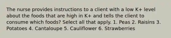 The nurse provides instructions to a client with a low K+ level about the foods that are high in K+ and tells the client to consume which foods? Select all that apply. 1. Peas 2. Raisins 3. Potatoes 4. Cantaloupe 5. Cauliflower 6. Strawberries