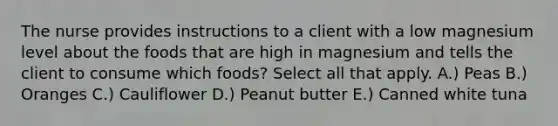 The nurse provides instructions to a client with a low magnesium level about the foods that are high in magnesium and tells the client to consume which foods? Select all that apply. A.) Peas B.) Oranges C.) Cauliflower D.) Peanut butter E.) Canned white tuna