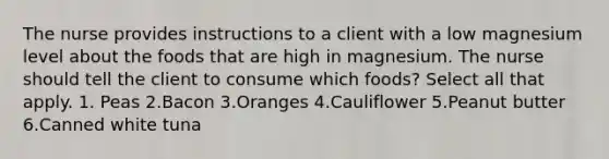 The nurse provides instructions to a client with a low magnesium level about the foods that are high in magnesium. The nurse should tell the client to consume which foods? Select all that apply. 1. Peas 2.Bacon 3.Oranges 4.Cauliflower 5.Peanut butter 6.Canned white tuna