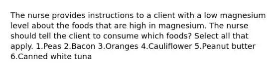 The nurse provides instructions to a client with a low magnesium level about the foods that are high in magnesium. The nurse should tell the client to consume which foods? Select all that apply. 1.Peas 2.Bacon 3.Oranges 4.Cauliflower 5.Peanut butter 6.Canned white tuna