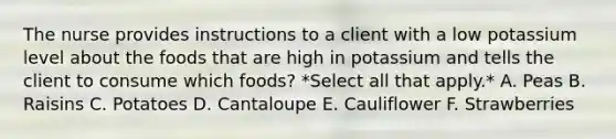 The nurse provides instructions to a client with a low potassium level about the foods that are high in potassium and tells the client to consume which foods? *Select all that apply.* A. Peas B. Raisins C. Potatoes D. Cantaloupe E. Cauliflower F. Strawberries