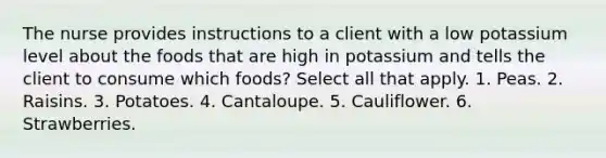 The nurse provides instructions to a client with a low potassium level about the foods that are high in potassium and tells the client to consume which foods? Select all that apply. 1. Peas. 2. Raisins. 3. Potatoes. 4. Cantaloupe. 5. Cauliflower. 6. Strawberries.