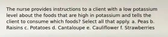 The nurse provides instructions to a client with a low potassium level about the foods that are high in potassium and tells the client to consume which foods? Select all that apply. a. Peas b. Raisins c. Potatoes d. Cantaloupe e. Cauliflower f. Strawberries